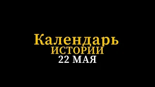 КАЛЕНДАРЬ ИСТОРИИ 22 МАЯ