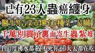 已有23人蟲癌纏身！醫生警告：菜市場有5種菜最臟，千萬別買了！裏面寄生蟲紮堆，100度沸水都殺不死，你卻天天都在吃