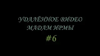 УДАЛЁННОЕ ВИДЕО МАДАМ ИРМЫ №6