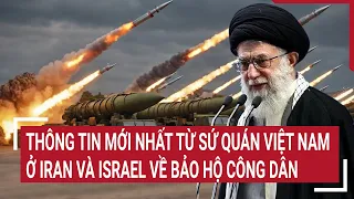 Thông tin mới nhất từ sứ quán Việt Nam ở Iran và Israel về bảo hộ công dân | Tin nóng