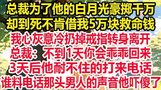 总裁为了他的白月光豪掷千万，却到死不肯借我5万块救命钱，我心灰意冷扔掉戒指转身离开，总裁：不到1天你会乖乖回来！3天后，他耐不住的打来电话，谁料电话那头男人的声音他吓傻了！