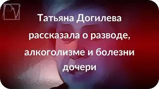 Татьяна Догилева рассказала о разводе, алкоголизме и болезни дочери