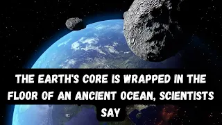THE EARTH'S CORE IS WRAPPED IN THE FLOOR OF AN ANCIENT OCEAN, SCIENTISTS SAY