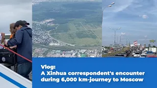 GLOBALink | Vlog: A Xinhua correspondent's encounter during 6,000 km-journey to Moscow