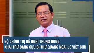 Bộ Chính trị đề nghị Trung ương khai trừ Đảng cựu Bí thư Quảng Ngãi Lê Viết Chữ | VTs
