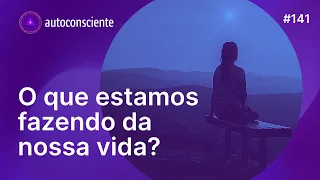 O que estamos fazendo da nossa vida? | Autoconsciente Podcast episódio 141