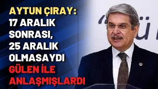 Aytun Çıray: 17 Aralık sonrası, 25 Aralık olmasaydı Gülen ile anlaşmışlardı