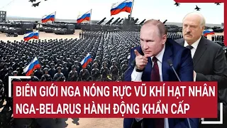 Điểm nóng thế giới: Biên giới Nga nóng rực vũ khí hạt nhân; Nga-Belarus hành động khẩn cấp