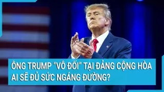 Toàn cảnh thế giới: Ông Trump “bất khả chiến bại” tại đảng Cộng Hòa, ai sẽ đủ sức ngáng đường?