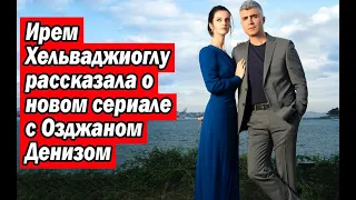Ирем Хельваджиоглу рассказала о новом сериале с Озджаном Денизом