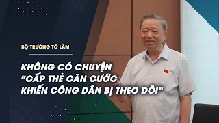 Bộ trưởng Tô Lâm: Không có chuyện “cấp thẻ căn cước khiến công dân bị theo dõi”