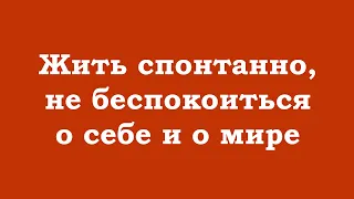 Жить спонтанно, не беспокоиться о себе и о мире