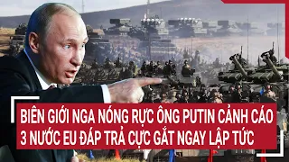 Điểm nóng thế giới: Biên giới Nga nóng rực ông Putin cảnh cáo, 3 nước EU hành động ngay lập tức