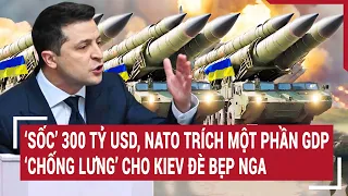 Điểm nóng thế giới: 'Sốc’ 300 tỷ USD, NATO trích một phần GDP 'chống lưng’ Kiev đè bẹp Nga