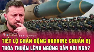 Điểm nóng quốc tế: Tiết lộ chấn động Ukraine chuẩn bị thỏa thuận lệnh ngừng bắn với Nga?