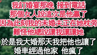 我訂婚宴那晚 接到電話，那個女人說這次是他贏了，因為此刻我的未婚夫正在她枕旁，難怪他總說讓我讓讓她，於是我大婚那天我把他也讓了，婚車經過他家 他瘋了【顧亞男】【高光女主】【爽文】【情感】