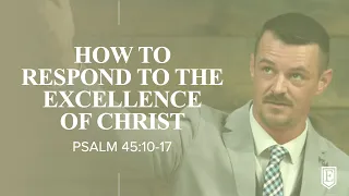 HOW TO RESPOND TO THE EXCELLENCE OF CHRIST: Psalm 45:10-17