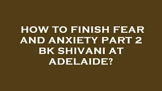 How to finish fear and anxiety part 2 bk shivani at adelaide?