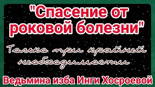 "СПАСЕНИЕ ОТ РОКОВОЙ БОЛЕЗНИ" ТОЛЬКО ПРИ КРАЙНЕЙ НЕОБХОДИМОСТИ ДЛЯ ВСЕХ ВЕДЬМИНА ИЗБА ИНГА ХОСРОЕВА