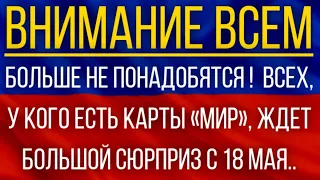 Больше не понадобятся!  ВСЕХ, у кого есть карты «Мир», ждет большой сюрприз с 18 мая!