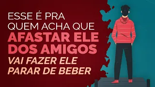 Esse é pra quem acha que afastar ele dos amigos vai fazer ele parar de beber