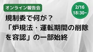 【オンライン報告会】規制委で何が？　「炉規法・運転期間の削除を容認」の一部始終（2023/2/16）