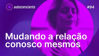 Mudando a relação conosco mesmos | Autoconsciente Podcast episódio  94