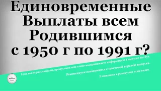 Единовременные Выплаты всем Родившимся с 1950 года по 1991 г