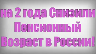 на 2 года Снизили Пенсионный Возраст в России!