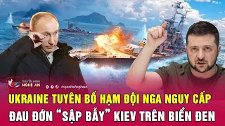 Thời sự quốc tế: Ukraine tuyên bố Hạm đội Nga nguy cấp, đau đớn “sập bẫy” Kiev trên biển Đen