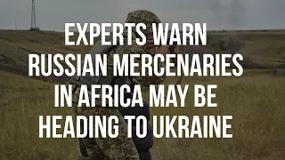 Experts Warn Russian Mercenaries in Africa May be Heading to Ukraine