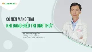 Có nên mang thai khi đang điều trị ung thư? | ThS.BS.CK2 Nguyễn Triệu Vũ