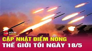 Cập nhật điểm nóng thế giới 18/5: Ukraine hối thúc Mỹ cung cấp thông tin tình báo để tấn công Nga