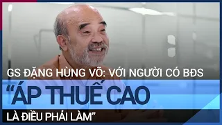 GS Đặng Hùng Võ: "Áp thuế cao với người có nhiều bất động sản là điều phải làm" | VTC Tin mới