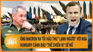 Điểm nóng quốc tế: Tổng thống Pháp ra tối hậu thư với Nga, Hungary cảnh báo “thế chiến 3”