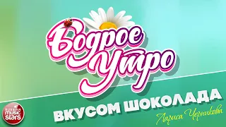 БОДРОЕ УТРО ❀ ПЕСНИ ДЛЯ ХОРОШЕГО НАСТРОЕНИЯ ❀ ЛАРИСА ЧЕРНИКОВА — ВКУСОМ ШОКОЛАДА