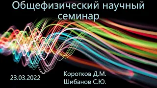 Общефизический научный семинар 23.03.2022 (Шибанов С.Ю., Коротков Д.М.)