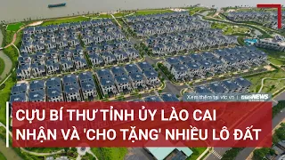 Cựu Bí thư Tỉnh ủy Lào Cai nhận và 'cho tặng' nhiều lô đất | VTC News