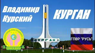 ВЛАДИМИР КУРСКИЙ - КУРГАН - ПОСВЯЩАЕТСЯ ЖИТЕЛЯМ КУРГАНСКОЙ ОБЛАСТИ И КУРГАНА.