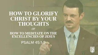 HOW TO GLORIFY CHRIST BY YOUR THOUGHTS or HOW TO MEDITATE ON THE EXCELLENCIES OF JESUS: Psalm 45:1-9