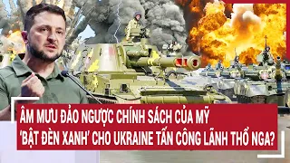 Điểm nóng chiến sự: Kế đảo ngược chính sách của Mỹ “bật đèn xanh” Ukraine tấn công lãnh thổ Nga