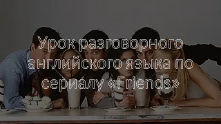 Урок разговорного английского языка по сериалу «Friends»