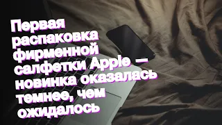 Первая распаковка фирменной салфетки Apple — новинка оказалась темнее, чем ожидалось