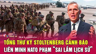 Điểm nóng quốc tế: Tổng thư ký Stoltenberg cảnh báo sốc NATO phạm “sai lầm lịch sử”