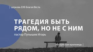 Трагедия быть рядом, но не с Ним | Проповедь | пастор Пупышев Игорь | Церковь Благая Весть