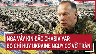 Điểm nóng thế giới: Nga vây kín đặc Chasiv Yar, Bộ chỉ huy Ukraine hỗn loạn vỡ trận
