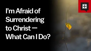 I’m Afraid of Surrendering to Christ — What Can I Do?