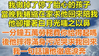 （完結爽文）我做掉了停了胎心的孩子，當晚我蜷縮在家求他回來陪我，他嗤之以鼻，一分鐘五萬勞務費你給得起嗎？後他摔得滿身污泥哭求我回來，我一句話讓他徹底淚奔！#情感生活#幸福生活#出軌#家產#白月光#老人