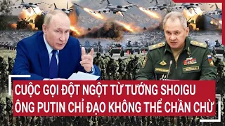 Điểm nóng thế giới: Cuộc gọi đột ngột từ tướng Shoigu, Ông Putin chỉ đạo không thể chần chừ