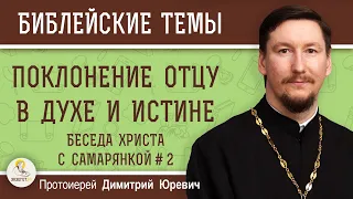 ПОКЛОНЕНИЕ ОТЦУ В ДУХЕ И ИСТИНЕ.  Беседа Христа с самарянкой.  Часть 2. Протоиерей Димитрий Юревич